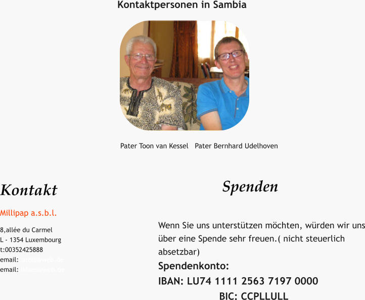 Kontaktpersonen in Sambia Pater Toon van Kessel   Pater Bernhard Udelhoven Kontakt Millipap a.s.b.l. 8,allée du Carmel L - 1354 Luxembourg t:00352425888 email:carolz@web.de email: iklaes@web.de  Spenden   Wenn Sie uns unterstützen möchten, würden wir uns über eine Spende sehr freuen.( nicht steuerlich absetzbar) Spendenkonto:                                            IBAN: LU74 1111 2563 7197 0000                     BIC: CCPLLULL