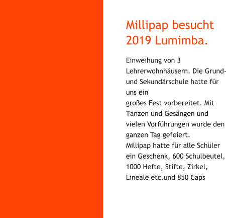 Millipap besucht 2019 Lumimba. Einweihung von 3 Lehrerwohnhäusern. Die Grund- und Sekundärschule hatte für uns ein großes Fest vorbereitet. Mit Tänzen und Gesängen und vielen Vorführungen wurde den ganzen Tag gefeiert. Millipap hatte für alle Schüler ein Geschenk, 600 Schulbeutel, 1000 Hefte, Stifte, Zirkel, Lineale etc.und 850 Caps